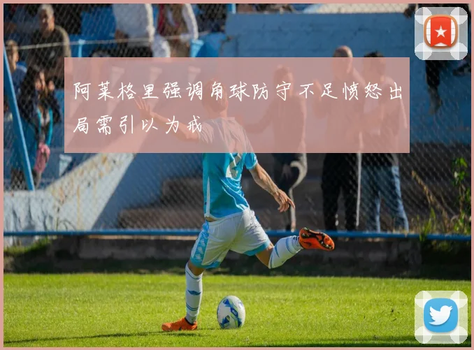 阿莱格里强调角球防守不足愤怒出局需引以为戒