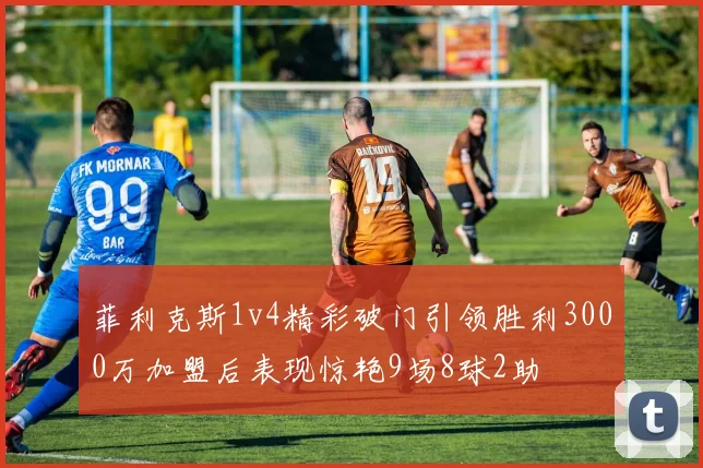菲利克斯1v4精彩破门引领胜利3000万加盟后表现惊艳9场8球2助