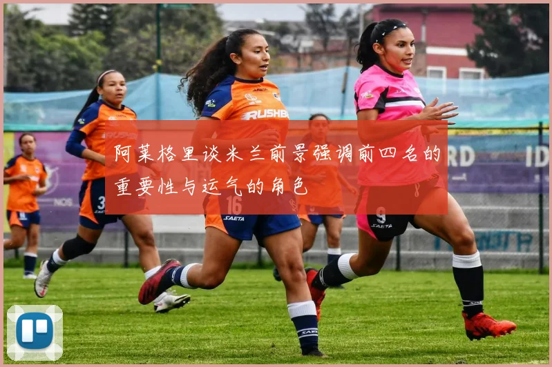 阿莱格里谈米兰前景强调前四名的重要性与运气的角色